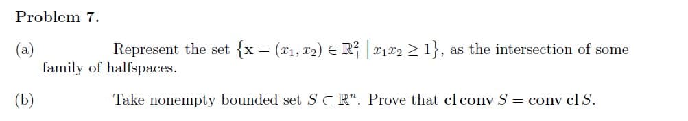 Problem 7.
(a)
(b)
Represent the set {x = (x1, x2) = R² | ₁x2 ≥ 1}, as the intersection of some
family of halfspaces.
Take nonempty bounded set SCR". Prove that cl conv S = conv cl S.