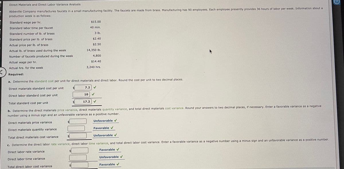 Direct Materials and Direct Labor Variance Analysis
Abbeville Company manufactures faucets in a small manufacturing facility. The faucets are made from brass. Manufacturing has 90 employees. Each employee presently provides 36 hours of labor per week. Information about a
production week is as follows:
Standard wage per hr.
$15.00
Standard labor time per faucet
40 min.
Standard number of Ib. of brass
3 lb.
Standard price per Ib. of brass
$2.40
Actual price per lb. of brass
$2.50
Actual Ib, of brass used during the week
14,350 lb.
Number of faucets produced during the week
4,800
Actual wage per hr.
$14.40
Actual hrs. for the week
3,240 hrs.
Required:
a. Determine the standard cost per unit for direct materials and direct labor. Round the cost per unit to two decimal places.
7.2
Direct materials standard cost per unit
10
Direct labor standard cost per unit
Total standard cost per unit
$4
17.2
b. Determine the direct materials price variance, direct materials quantity variance, and total direct materials cost variance. Round your answers to two decimal places, if necessary. Enter a favorable variance as a negative
number using a minus sign and an unfavorable variance as a positive number.
Unfavorable v
Direct materials price variance
Favorable V
Direct materials quantity variance
$1
Unfavorable v
Total direct materials cost variance
c. Determine the direct labor rate variance, direct labor time variance, and total direct labor cost variance. Enter a favorable variance as a negative number using a minus sign and an unfavorable variance as a positive number.
Favorable
Direct labor rate variance
Unfavorable v
Direct labor time variance
Favorable
Total direct labor cost varlance
%24

