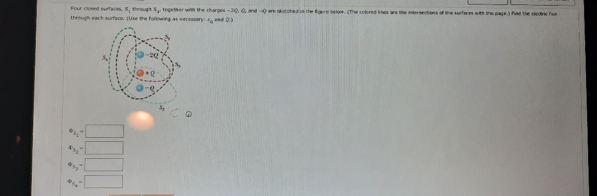 Four closed surfaces, 5, through S, together with the charges -2Q, Q, and -Q are sketched in the figure below. (The colored lines are the intersections of the surfaces with the page.) Find the electric fiux
through each surface. (Use the following as necessary: E, and Q.)
52
OSA
