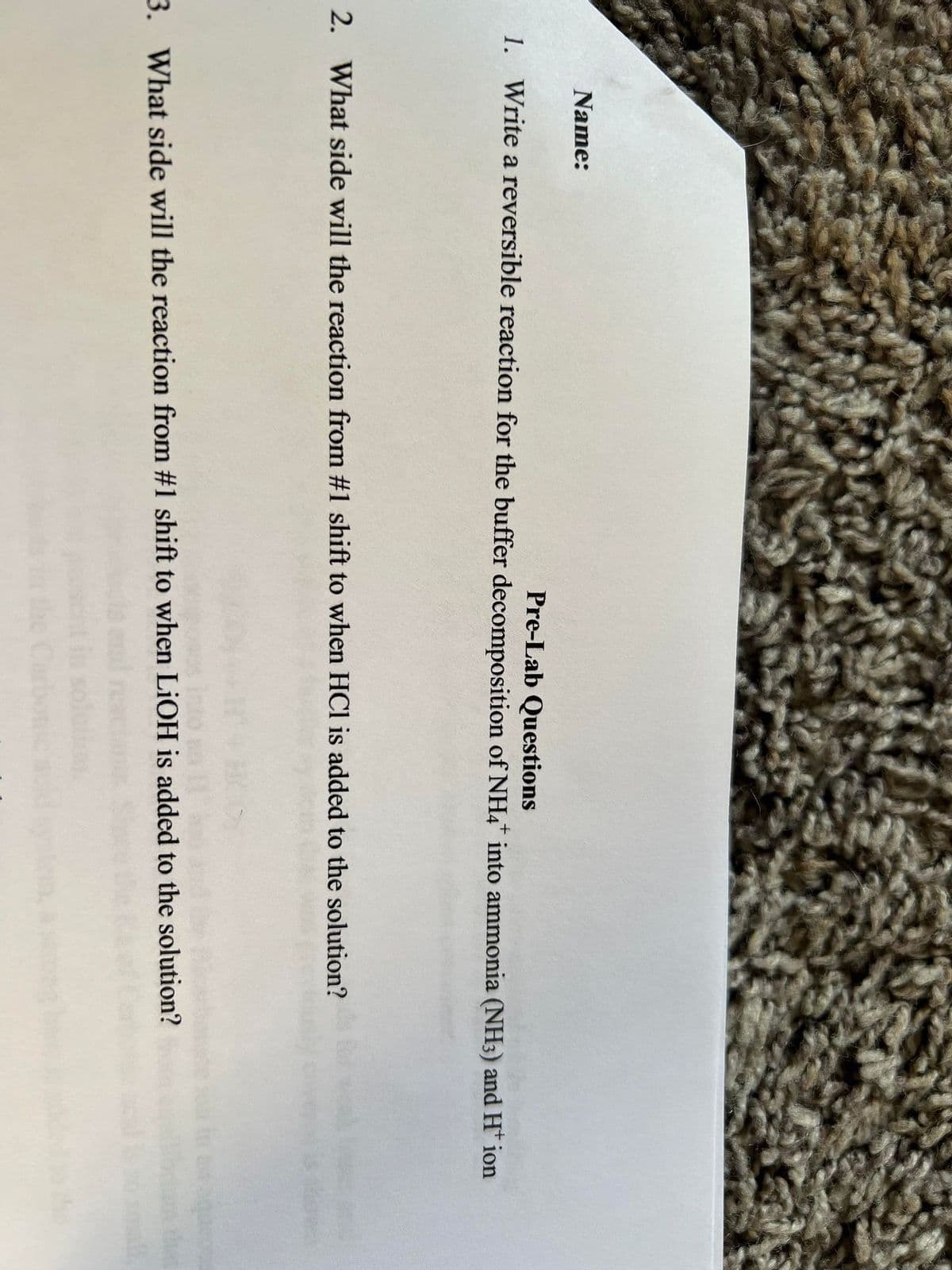 Name:
Pre-Lab Questions
1. Write a reversible reaction for the buffer decomposition of NH4* into ammonia (NH3) and H* ion
2. What side will the reaction from #1 shift to when HCl is added to the solution?
3. What side will the reaction from #1 shift to when LiOH is added to the solution?
