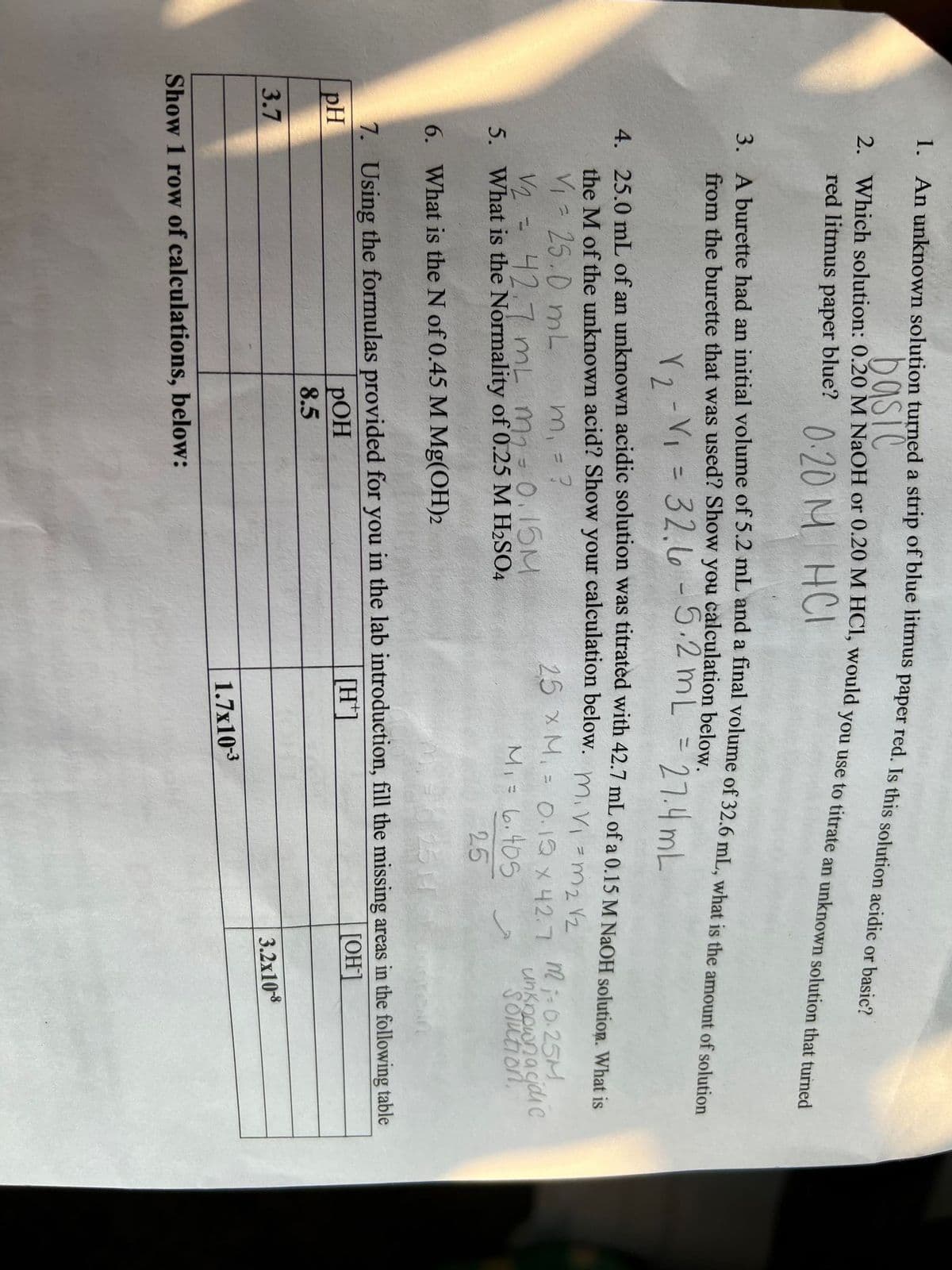 basic
red litmus paper blue? ).20 M
2A burette bad an initial volume of 5.2 mL and inai volume of 32.6 mL, what is the amount of solution
a
from the burette that was used? Show you calculation below.
r2-VI = 32.6 -5.2 mL
=
27.4 mL
4 250 mL of an unknown acidic solution was titratéd with 42.7 mL of a 0.15 M NaOH solution What is
the M of the unknown acid? Show your calculation beloW. mivi =m2 2
Vi 25.0 mL
m, =
2=42.7 mL m-0.15M
5. What is the Normality of 0.25 M H2SO4
25 xM. = O-12 x42.7
%3D
m i-0.25M
Mi= 6,405
unkoownacjdi c
SOTution,
25
6. What is the N of 0.45 M Mg(OH)2
1514
7. Using the formulas provided for you in the lab introduction, fill the missing areas in the following table
pH
[H']
[OH]
РОН
8.5
3.7
3.2x108
1.7x103
Show 1 row of calculations, below:
