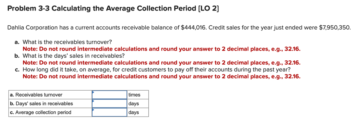 Problem 3-3 Calculating the Average Collection Period [LO 2]
Dahlia Corporation has a current accounts receivable balance of $444,016. Credit sales for the year just ended were $7,950,350.
a. What is the receivables turnover?
Note: Do not round intermediate calculations and round your answer to 2 decimal places, e.g., 32.16.
b. What is the days' sales in receivables?
Note: Do not round intermediate calculations and round your answer to 2 decimal places, e.g., 32.16.
c. How long did it take, on average, for credit customers to pay off their accounts during the past year?
Note: Do not round intermediate calculations and round your answer to 2 decimal places, e.g., 32.16.
a. Receivables turnover
b. Days' sales in receivables
c. Average collection period
times
days
days