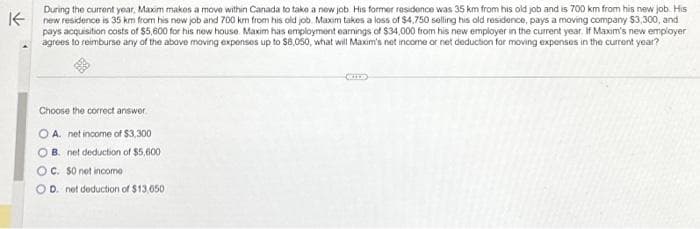 K
During the current year, Maxim makes a move within Canada to take a new job. His former residence was 35 km from his old job and is 700 km from his new job. His
new residence is 35 km from his new job and 700 km from his old job. Maxim takes a loss of $4,750 selling his old residence, pays a moving company $3,300, and
pays acquisition costs of $5,600 for his new house. Maxim has employment earnings of $34,000 from his new employer in the current year. If Maxim's new employer
agrees to reimburse any of the above moving expenses up to $8,050, what will Maxim's net income or net deduction for moving expenses in the current year?
Choose the correct answer
OA. net income of $3,300
OB. net deduction of $5,600
OC. $0 net income
OD. net deduction of $13,650