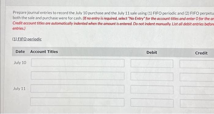 Prepare journal entries to record the July 10 purchase and the July 11 sale using (1) FIFO periodic and (2) FIFO perpetu
both the sale and purchase were for cash. (If no entry is required, select "No Entry" for the account titles and enter O for the ar
Credit account titles are automatically indented when the amount is entered. Do not indent manually. List all debit entries before
entries.)
(1) FIFO periodic
Date
July 10
July 11
Account Titles
Debit
Credit