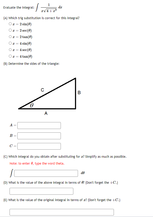 Evaluate the integral:
Ox=2 tan(0)
x = 4 sin(0)
O x = 4 sec(0)
(A) Which trig substitution is correct for this integral?
Or=2 sin (0)
x = 2 sec (0)
Or=
A
= 4 tan(0)
(B) Determine the sides of the triangle:
B
||
||
=
1
I√4+x²
C =
0
da
с
A
B
(C) Which integral do you obtain after substituting for? Simplify as much as possible.
Note: to enter , type the word theta.
S
(D) What is the value of the above integral in terms of ? (Don't forget the +C.)
do
(E) What is the value of the original integral in terms of ? (Don't forget the +C.)