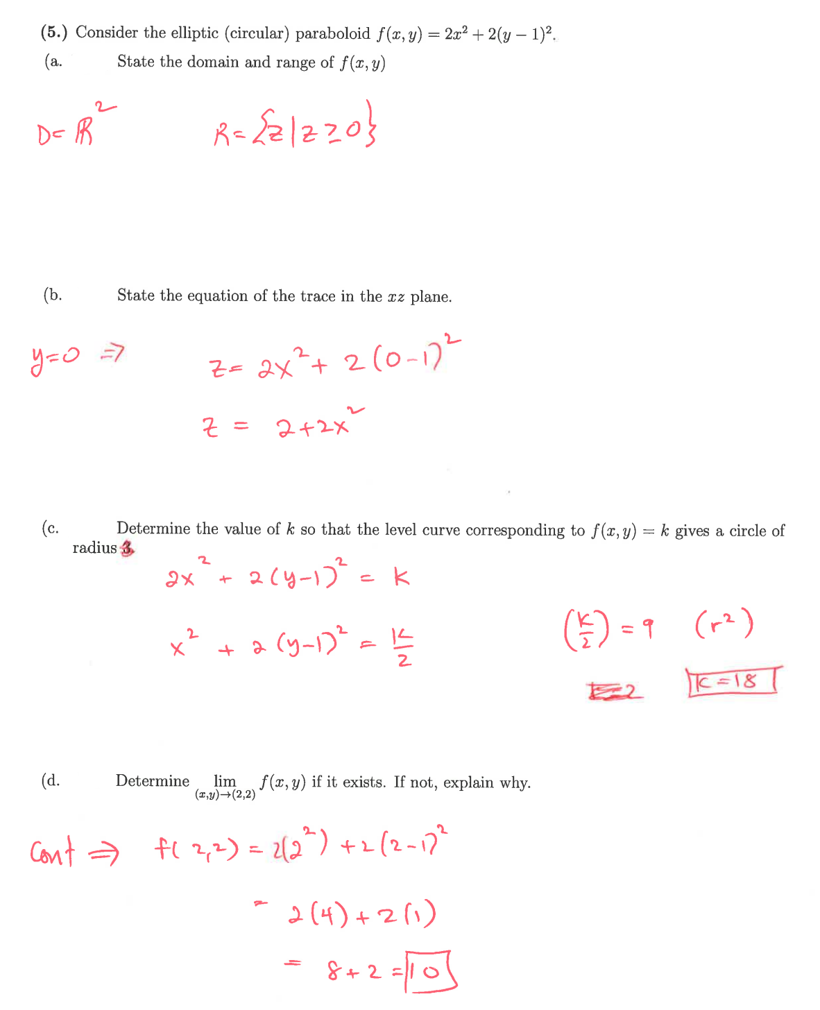 (5.) Consider the elliptic (circular) paraboloid f(x, y) = 2x² + 2(y − 1)².
State the domain and range of f(x, y)
(a.
D= R
R = {21220}
(b.
State the equation of the trace in the xz plane.
y=0 =>
Z = 2x² + 2 (0-1) 2
(c.
z =
=
2+2x²
Determine the value of k so that the level curve corresponding to f(x, y) = k gives a circle of
radius 3
2
2х
+
2(4-172
=
k
2
+
2
(y-1)² = 152
K
(+) = 9
(r²)
122
C=18
(d.
Determine lim f(x, y) if it exists. If not, explain why.
(x,y)→(2,2)
Cont = F(2,2) = 2(2²) +2 (2-172
-
2(4)+2(1)
===
8+2=10
= 10