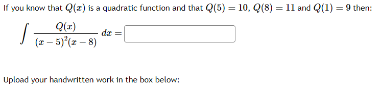 If you know that \( Q(x) \) is a quadratic function and that \( Q(5) = 10 \), \( Q(8) = 11 \), and \( Q(1) = 9 \) then:

\[
\int \frac{Q(x)}{(x-5)^2(x-8)} \, dx = \text{[Blank Box]}
\]

Upload your handwritten work in the box below: