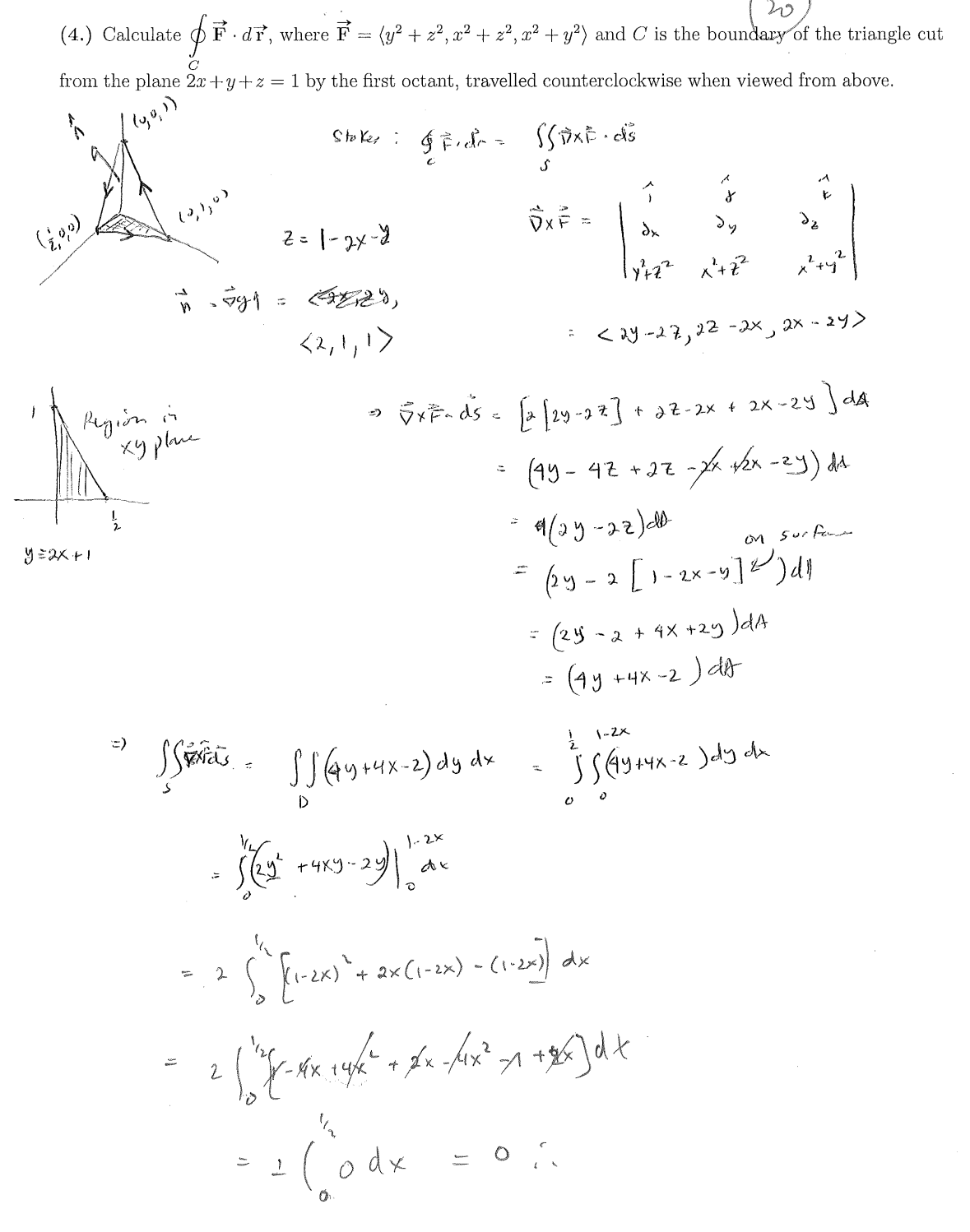 20
(4.) Calculate (F. dr, where F
=
(y² + z², x² + z², x² + y²) and C is the boundary of the triangle cut
C
from the plane 2x+y+z = 1 by the first octant, travelled counterclockwise when viewed from above.
Stoker: Fier SSAXE.ds
(190)
(0,1,0)
y=2x+1
-594
=
z=1-2x-4
<2,1,1>
ی
DXF
dx
dy
x²+Z²
=
<24-27, 22-2x, 2x-24>
Region in
хурвые
=)
=)
√x F¬ds = [2 [2y-22] + 2Z-2x + 2x-2y] dA
SSSS (44 +4x-2) dy dx
2
2
• (22 +419-23)112
+4ху-24
0
=
Σ (1-2x) + 2x (1-2x) - (1-2x))
=
(45-47+27
9(25-22)da
=
-xx-x√2x-2y) dd
on surface
(2y-2 [1-2x-9]) d
(24
-2+4x+2y)dA
(4y+4x-2)dA
½ 1-2×
SS (44+4x-2)dy dx
00
dx
-*x +4/2² + xx-/4x² +1 + xx] dt
' (od x