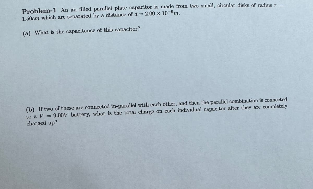 Problem-1 An air-filled parallel plate capacitor is made from two small, circular disks of radius r =
1.50cm which are separated by a distance of d = 2.00 x 10-6m.
(a) What is the capacitance of this capacitor?
(b) If two of these are connected in-parallel with each other, and then the parallel combination is connected
to a V = 9.00V battery, what is the total charge on each individual capacitor after they are completely
charged up?