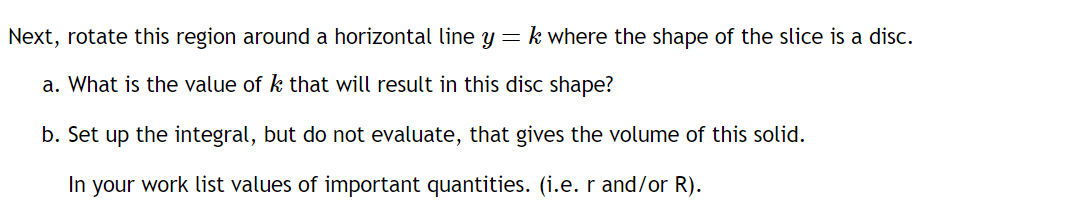 Next, rotate this region around a horizontal line y = k where the shape of the slice is a disc.
a. What is the value of k that will result in this disc shape?
b. Set up the integral, but do not evaluate, that gives the volume of this solid.
In your work list values of important quantities. (i.e. r and/or R).