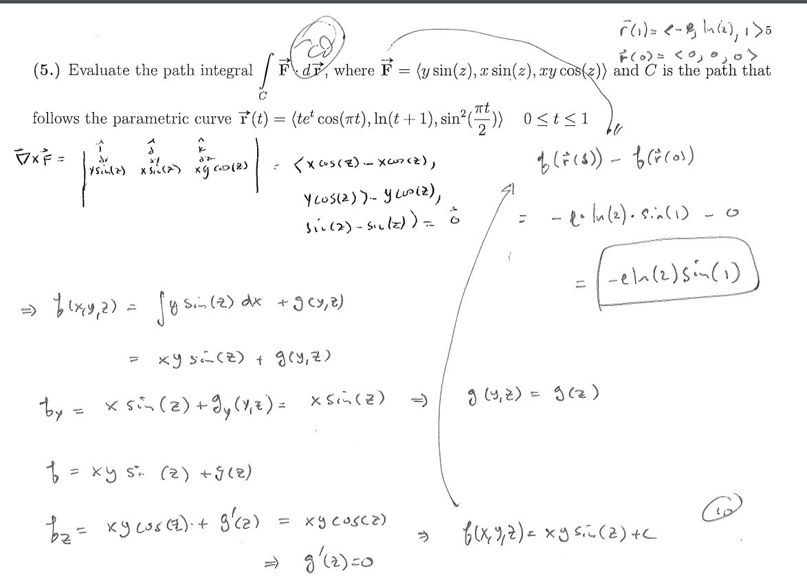(5.) Evaluate the path integral
C
F(1) = <-, \n (2), 1>5
F(0) = < 0, 0,
Fd, where F = (y sin(z), x sin(z), xy cos()) and C is the path that
πt.
follows the parametric curve ☞(t) = (te' cos(πt), In(t + 1), sin² (7/7)) 0 ≤ t≤1
2
FXF =
^
k
(1sin(2) x (2)
xg cos(2)
=
<XCUS(Z)-XC07(Z),
of (F($)) - f (*(os)
YCOS(2)). YLOD(2),
sii (2)-siulz)) = ö
=
1-14(2). Sin (1)
0
-eln (2) sin (1)
= f(x,y,2) = fysin (2) dx +9cy,z)
=)
xys(z) + g(y, z)
by = xsin (2) +gy (4,2) = xsin (2)
f = xy sn (2) +9(2)
b₂ = xy cos(z) + g'(z)
-
» g'(2)=0
=>
g (4,2) = g(z)
×૧૮૮૨)
-
f(x, y, z) = xy sin (2) +C
