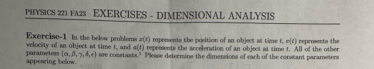 PHYSICS 221 FA23 EXERCISES - DIMENSIONAL ANALYSIS
Exercise-1 In the below problems r(t) represents the position of an object at time t, v(t) represents the
velocity of an object at time t, and a(t) represents the acceleration of an object at time t. All of the other
parameters (a, 6, 7, 8, e) are constants. Please determine the dimensions of each of the constant parameters
appearing below.