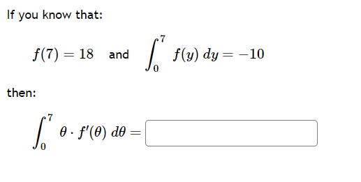 If you know that:

\[ f(7) = 18 \quad \text{and} \quad \int_{0}^{7} f(y) \, dy = -10 \]

then:

\[ \int_{0}^{7} \theta \cdot f'(\theta) \, d\theta = \Box \] 

This problem involves solving an integral that includes a function and its derivative. The given values provide crucial points in evaluating the integral through integration by parts or other calculus techniques. Here is a detailed view of the scenario described:

1. \( f(7) = 18 \) is a specific value of the function at the point 7.
2. \( \int_{0}^{7} f(y) \, dy = -10 \) denotes the definite integral of function \( f(y) \) from 0 to 7, resulting in -10.
3. The task is to evaluate \( \int_{0}^{7} \theta \cdot f'(\theta) \, d\theta \), which involves integrating the product of a variable \(\theta\) and the derivative of the function with respect to \(\theta\).

Students are encouraged to apply integration techniques such as integration by parts to solve for the integral’s value.