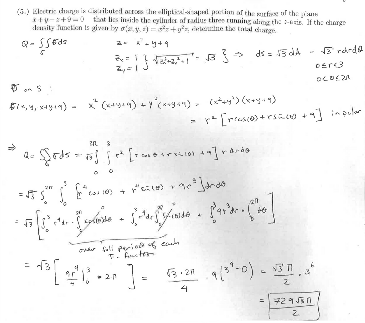 x+y-z+9=0
(5.) Electric charge is distributed across the elliptical-shaped portion of the surface of the plane
that lies inside the cylinder of radius three running along the z-axis. If the charge
density function is given by σ(x, y, z) = x² + y²z, determine the total charge.
Q = 55øds
S
2= x +
4+9
Zx = 1
Zy=
} √2x²+22+1= √3 } =>
ds = √3dA
=
√3rdrd
0≤r≤3
020621
Don Si
2
$(x, y, x+y+q) = х² (x+y+q) +у 2 (x+y+q)» (к²+у2) (х+у+9)
=
Q =
2R 3
=
= (x²+y²)
2
r² [rcos(e) +rs=(0) +9] in polar
Sods = √35 fr² [+cose +rsico) +9]
=555
0
0
217
3
=
√3
3
0
20
r
rdrdo
"cos (e) + "si (0) + 9 ³ Jorda
r*dr. S costoro
+
3
2
+
20
do
over full period of each
T. - function
4
3
9г
+2771
0
4
=
√3.27
9/3-0) = √311
6
3
=
2
729√31
2