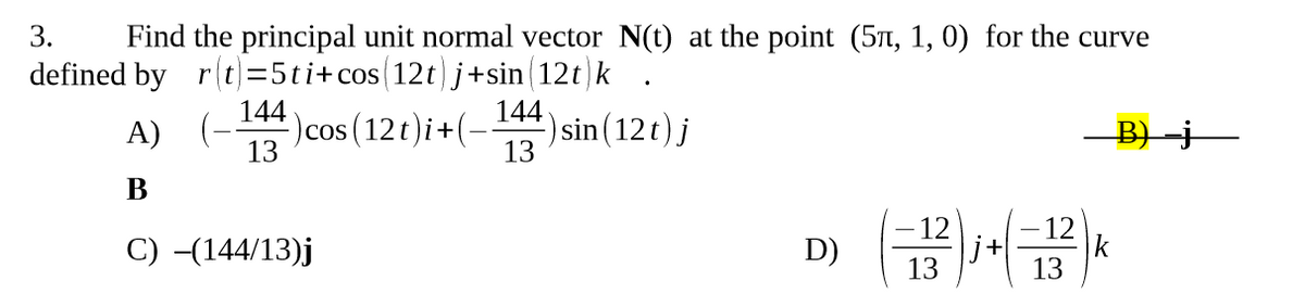 3. Find the principal unit normal vector N(t) at the point (5, 1, 0) for the curve
defined by r(t)=5ti+cos (12t) j+sin(12t)k
A)
B
C) -(144/13)j
144
13
.
) cos (12t)i + (− ¹44) sin(12t) j
13
D)
(-12)j + (−12²) k
13
13
B)-j