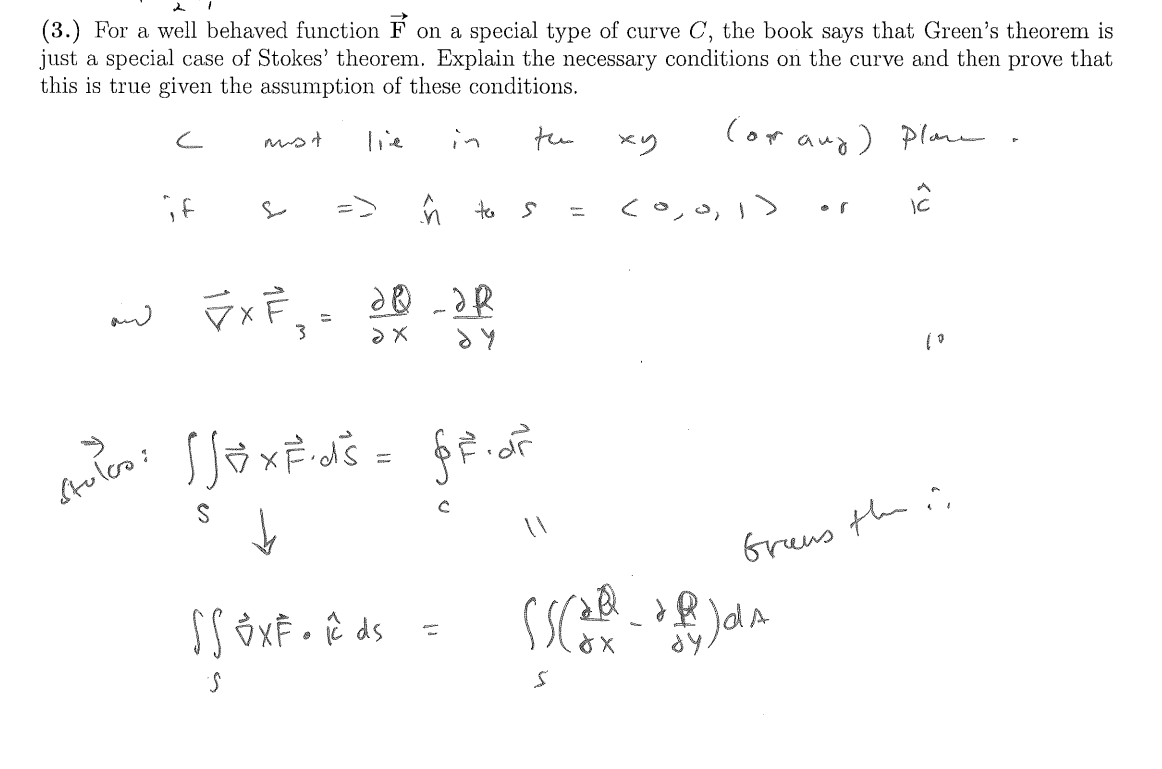 (3.) For a well behaved function F on a special type of curve C, the book says that Green's theorem is
just a special case of Stokes' theorem. Explain the necessary conditions on the curve and then prove that
this is true given the assumption of these conditions.
C
must
Tie
in
tu
ху
(or any) plan
A
if
(0,0,1)
1C
ĥ to s
~ FxF 20-JR
لسنه
Stulco:
3
ах
dy
[SexF·ds = ff.dr
S
SS OXF• R ds
S
✓
с
S
| 0
dy.
Grews the "