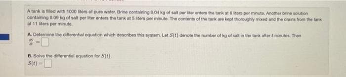A tank is filled with 1000 liters of pure water. Brine containing 0.04 kg of salt per liter enters the tank at 6 iters per minute. Another brine solution
containing 0.09 kg of salt per liter enters the tank at 5 liters per minute. The contents of the tank are kept thoroughly mixed and the drains from the tank
at 11 liters per minute.
A. Determine the differential equation which describes this system. Let S(e) denote the number of kg of salt in the tank after t minutes. Then
B. Solve the differential equation for S(t).
s(t) =
