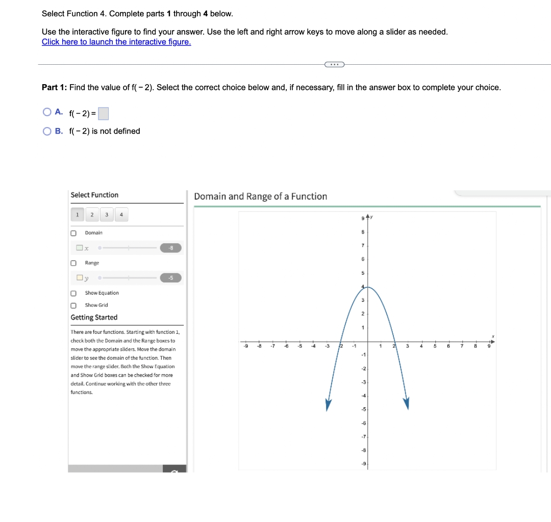 Select Function 4. Complete parts 1 through 4 below.
Use the interactive figure to find your answer. Use the left and right arrow keys to move along a slider as needed.
Click here to launch the interactive figure.
(...)
Part 1: Find the value of f(-2). Select the correct choice below and, if necessary, fill in the answer box to complete your choice.
O A. f(-2)=
OB. f(-2) is not defined
Select Function
Domain and Range of a Function
1 2
9+Y
8
7
6
5
4
3
2
1
-9 -8
-7
-6
0
Domain
x •
Range
-5
Show Equation
Show Grid
Getting Started
There are four functions. Starting with function 1,
check both the Domain and the Range boxes to
move the appropriate sliders. Move the domain
slider to see the domain of the function. Then
move the range slider. Both the Show Equation
and Show Grid boxes can be checked for more
detail. Continue working with the other three
functions.
Ov
-5
-4
-3
-1
-1
-2
4
-7
-8
-9
1
3
4
6
7
8
9