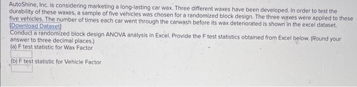 AutoShine, Inc. is considering marketing a long-lasting car wax. Three different waxes have been developed. In order to test the
durability of these waxes, a sample of five vehicles was chosen for a randomized block design. The three waxes were applied to these
five vehicles. The number of times each car went through the carwash before its wax deteriorated is shown in the excel dataset.
[Download Dataset
Conduct a randomized block design ANOVA analysis in Excel. Provide the F test statistics obtained from Excel below. (Round your
answer to three decimal places.)
(a) F test statistic for Wax Factor
(b) F test statistic for Vehicle Factor