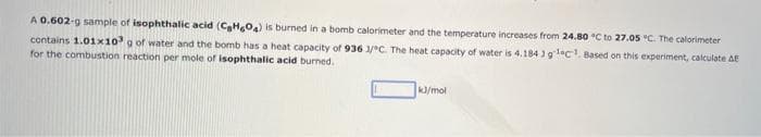 A 0.602-g sample of isophthalic acid (C₂H604) is burned in a bomb calorimeter and the temperature increases from 24.80 °C to 27.05 °C. The calorimeter
contains 1.01x10³ g of water and the bomb has a heat capacity of 936 1/°C. The heat capacity of water is 4.184 ) gleC¹. Based on this experiment, calculate AE
for the combustion reaction per mole of isophthalic acid burned.
kJ/mol