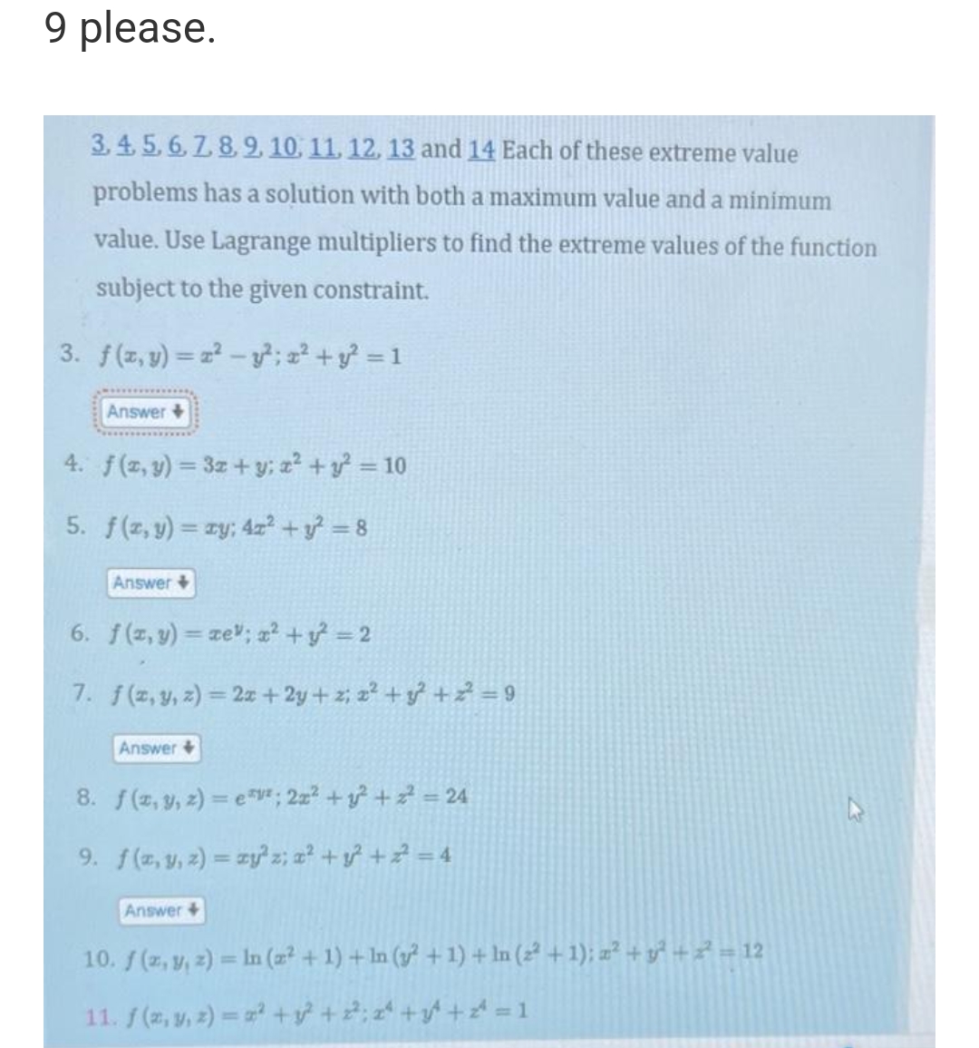 9 please.
3.4.5.6.7.8.9, 10, 11, 12, 13 and 14 Each of these extreme value
problems has a solution with both a maximum value and a minimum
value. Use Lagrange multipliers to find the extreme values of the function
subject to the given constraint.
3. f(x, y)=x²-y²; x² + y² = 1
Answer +
4. f(x, y) = 3x + y; x² + y² = 10
5. f(x, y) = y; 4x² + y² = 8
Answer +
6. f(x,y)=ze"; x² + y² = 2
7. f(x, y, z)=2x+2y+z; x² + y² +2²=9
Answer +
8. f(z, y, z)=e*; 2x² + y² + ² = 24
9. f(x, y, z) = xy' z; x² + y² + ² = 4
Answer +
10. f(x, y, z) = ln (2² + 1) + ln (y² + 1) + ln (2² + 1); x² + y² + 2² = 12
11. f(x, y, z)=²+3² +2²; 2ª +3² + z = 1