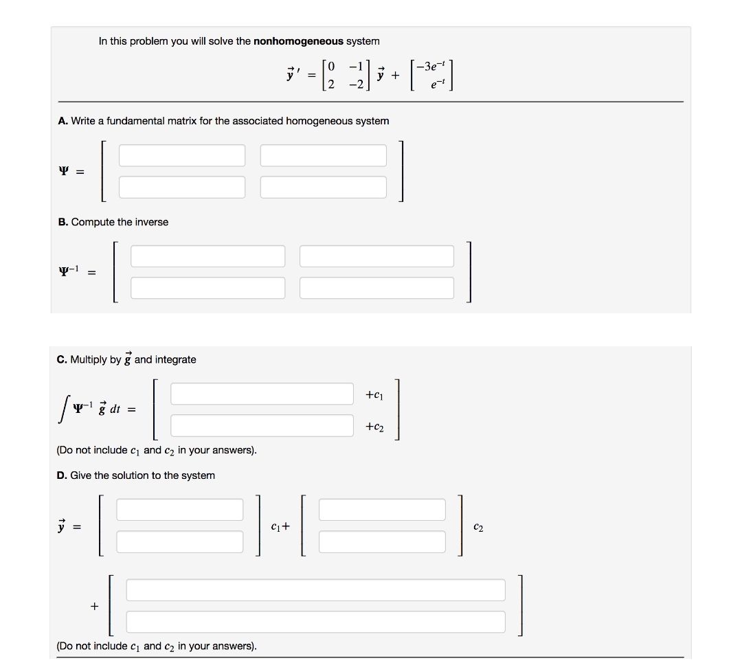 In this problem you will solve the nonhomogeneous system
A. Write a fundamental matrix for the associated homogeneous system
Y =
B. Compute the inverse
-1 =
C. Multiply by g and integrate
+91
p-1
g dt
(Do not include c₁ and c₂ in your answers).
D. Give the solution to the system
=
+
(Do not include c₁ and c₂ in your answers).
✓ = []+[³4]
2
C₁+
+0₂
C2