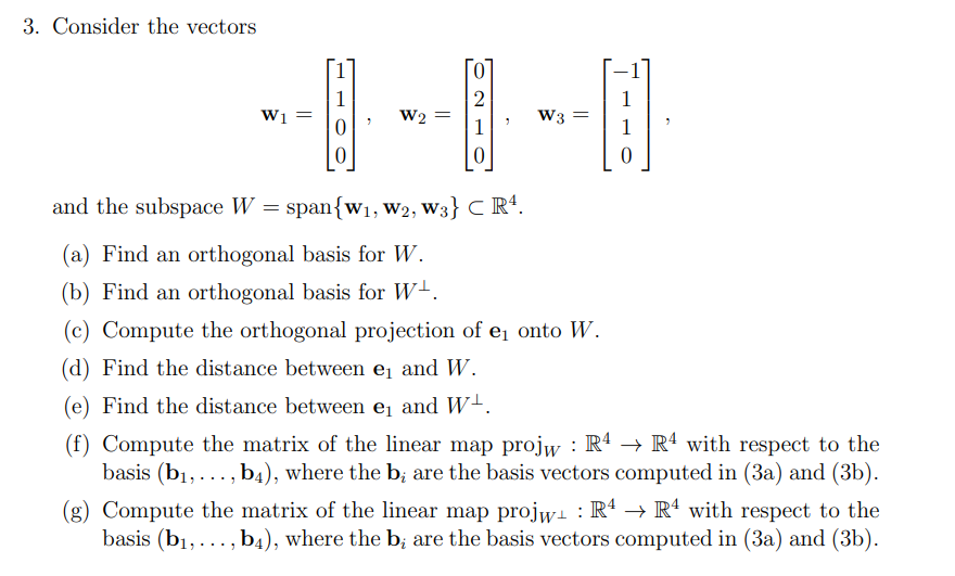 3. Consider the vectors
1
W1
O |H|
W2 =
0
and the subspace W = span{w₁, W2, W3} CR¹.
(a) Find an orthogonal basis for W.
(b) Find an orthogonal basis for W¹.
(c) Compute the orthogonal projection of e₁ onto W.
(d) Find the distance between ₁ and W.
(e) Find the distance between e₁ and W-.
(f) Compute the matrix of the linear map projw: R4 → R4 with respect to the
basis (b₁,..., b4), where the b; are the basis vectors computed in (3a) and (3b).
(g) Compute the matrix of the linear map projw₁ : R4 → R4 with respect to the
basis (b₁,..., b4), where the b; are the basis vectors computed in (3a) and (3b).
W3 =