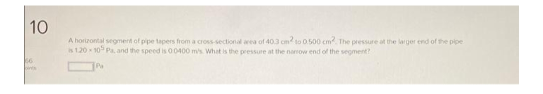 10
A horizontal segment of pipe tapers from a cross-sectional area of 40.3 cm2 to 0.500 cm2. The pressure at the larger end of the pipe
is 1.20x105 Pa, and the speed is 0.0400 m/s. What is the pressure at the narrow end of the segment?
Pa
66
pints