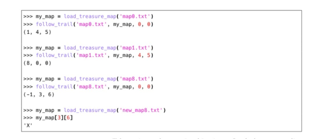 >>> my_map = load_treasure_map('map0.txt')
>>> follow_trail('map0.txt', my_map, 0, 0)
|(1, 4, 5)
>>> my_map = load_treasure_map('map1.txt')
>>> follow_trail('map1.txt', my_map, 4, 5)
(8, 0, 0)
>>> my_map = load_treasure_map( 'map8.txt')
>>> follow_trail('map8.txt', my_map, 0, 0)
(-1, 3, 6)
>>> my_map = load_treasure_map('new_map8.txt')
>>> my_map[3][6]
'X'
