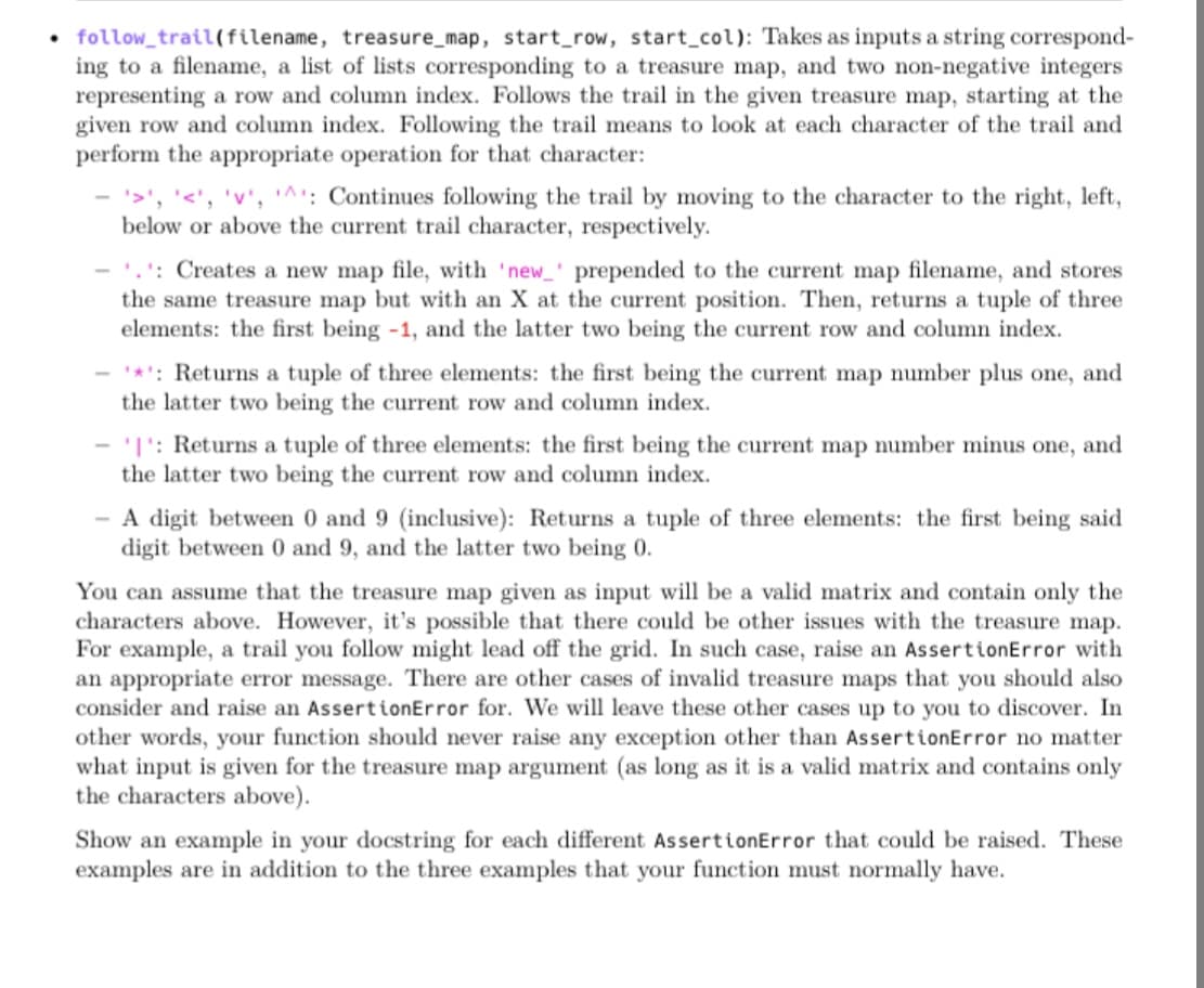 • follow_trail(filename, treasure_map, start_row, start_col): Takes as inputs a string correspond-
ing to a filename, a list of lists corresponding to a treasure map, and two non-negative integers
representing a row and column index. Follows the trail in the given treasure map, starting at the
given row and column index. Following the trail means to look at each character of the trail and
perform the appropriate operation for that character:
'<', 'v', '^: Continues following the trail by moving to the character to the right, left,
below or above the current trail character, respectively.
- '.': Creates a new map file, with 'new_' prepended to the current map filename, and stores
the same treasure map but with an X at the current position. Then, returns a tuple of three
elements: the first being -1, and the latter two being the current row and column index.
- *': Returns a tuple of three elements: the first being the current map number plus one, and
the latter two being the current row and column index.
'I': Returns a tuple of three elements: the first being the current map number minus one, and
the latter two being the current row and column index.
- A digit between 0 and 9 (inclusive): Returns a tuple of three elements: the first being said
digit between 0 and 9, and the latter two being 0.
You can assume that the treasure map given as input will be a valid matrix and contain only the
characters above. However, it's possible that there could be other issues with the treasure map.
For example, a trail you follow might lead off the grid. In such case, raise an AssertionError with
an appropriate error message. There are other cases of invalid treasure maps that you should also
consider and raise an AssertionError for. We will leave these other cases up to you to discover. In
other words, your function should never raise any exception other than AssertionError no matter
what input is given for the treasure map argument (as long as it is a valid matrix and contains only
the characters above).
Show an example in your docstring for each different AssertionError that could be raised. These
examples are in addition to the three examples that your function must normally have.
