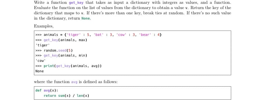 Write a function get key that takes as input a dictionary with integers as values, and a function.
Evaluate the function on the list of values from the dictionary to obtain a value v. Return the key of the
dictionary that maps to v. If there's more than one key, break ties at random. If there's no such value
in the dictionary, return None.
Examples,
>>> animals = {'tiger' : 5, 'bat' : 3, 'cow' : 3, 'bear' : 4}
|>> get_key(an imals, max)
'tiger'
>>> random.seed(5)
>> get_key(an imals, min)
'cow'
>» print(get_key(animals, avg))
None
where the function avg is defined as follows:
def avg(x):
return sum(x) / len(x)
