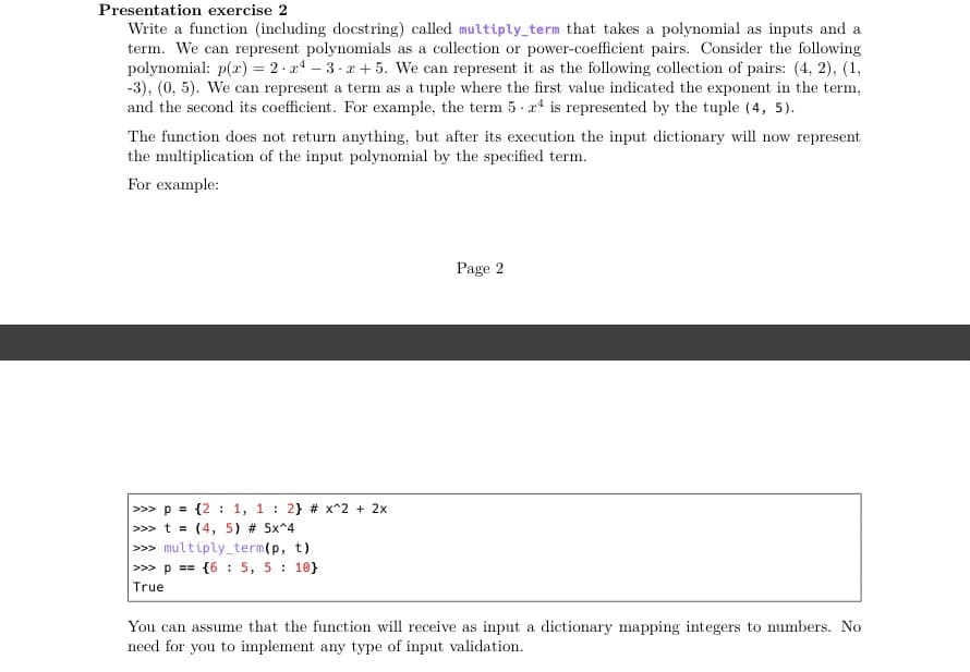 Presentation exercise 2
Write a function (including docstring) called multiply_term that takes a polynomial as inputs and a
term. We can represent polynomials as a collection or power-coefficient pairs. Consider the following
polynomial: p(x) = 2 - a4 – 3. x+ 5. We can represent it as the following collection of pairs: (4, 2), (1,
-3), (0, 5). We can represent a term as a tuple where the first value indicated the exponent in the term,
and the second its coefficient. For example, the term 5 - a* is represented by the tuple (4, 5).
The function does not return anything, but after its execution the input dictionary will now represent
the multiplication of the input polynomial by the specified term.
For example:
Page 2
>> p = {2 : 1, 1 : 2} # x^2 + 2x
>>> t = (4, 5) # 5x^4
>>> multiply_term(p, t)
>>> p == {6 : 5, 5 10}
True
You can assume that the function will receive as input a dictionary mapping integers to numbers. No
need for you to implement any type of input validation.
