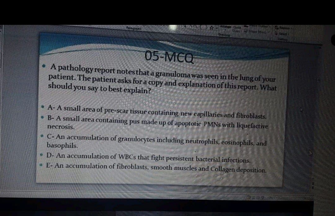 Reslice
Peragionb
Orannig
05-MCQ
A pathology report notesthat a granuloma was seen in the lung of your
patient. The patient asks for a copy and explanation of this report. What
should you say to best explain?
• A- A small area of pre-scar tissue containing new capillaries and fibroblasts.
• B- A small area containing pus made up of apoptotic PMNS with liquefactive
necrosis.
• C- An accumulation of granulocytes including neutrophils, eosinophils, and
basophils.
• D- An accumulation of WBCS that fight persistent bacterial infections.
.E- An accumulation of fibroblasts, smooth muscles and Collagen deposition.
