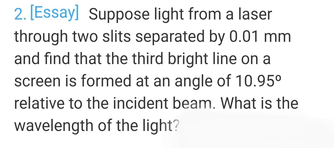 2. [Essay] Suppose light from a laser
through two slits separated by 0.01 mm
and find that the third bright line on a
screen is formed at an angle of 10.95°
relative to the incident beam. What is the
wavelength of the light?
