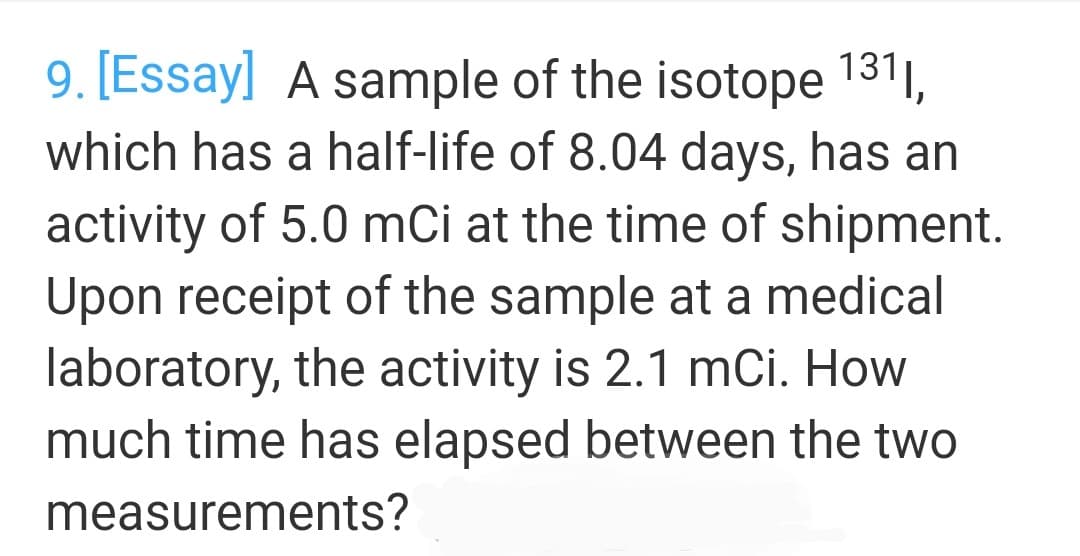 9. [Essay] A sample of the isotope 131,
which has a half-life of 8.04 days, has an
activity of 5.0 mCi at the time of shipment.
Upon receipt of the sample at a medical
laboratory, the activity is 2.1 mCi. How
much time has elapsed between the two
measurements?
