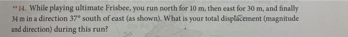 **14. While playing ultimate Frisbee, you run north for 10 m, then east for 30 m, and finally
34 m in a direction 37° south of east (as shown). What is your total displacement (magnitude
and direction) during this run?
30