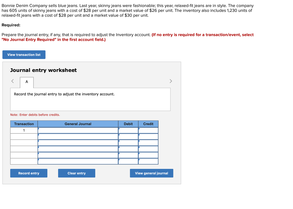 Bonnie Denim Company sells blue jeans. Last year, skinny jeans were fashionable; this year, relaxed-fit jeans are in style. The company
has 605 units of skinny jeans with a cost of $28 per unit and a market value of $26 per unit. The inventory also includes 1,230 units of
relaxed-fit jeans with a cost of $28 per unit and a market value of $30 per unit.
Required:
Prepare the journal entry, if any, that is required to adjust the Inventory account. (If no entry is required for a transaction/event, select
"No Journal Entry Required" in the first account field.)
View transaction list
Journal entry worksheet
A
Record the journal entry to adjust the inventory account.
Note: Enter debits before credits.
Transaction
1
Record entry
General Journal
Clear entry
Debit
Credit
View general journal