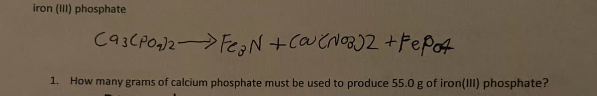 iron (III) phosphate
1. How many grams of calcium phosphate must be used to produce 55.0 g of iron(III) phosphate?
