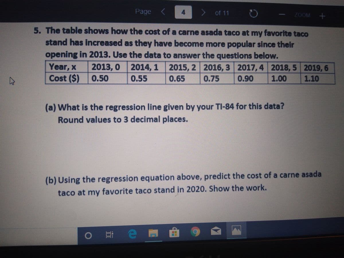 Page
of 11
ZOOM +
5. The table shows how the cost of a carne asada taco at my favorite taco
stand has increased as they have become more popular since their
opening in 2013. Use the data to answer the questions below.
Year, x
2013, 0 2014, 1
2015, 2 2016, 3 2017, 4 2018, 5 2019,6
Cost ($) 0.50
0.55
0.65
0.75
0.90
1.00
1.10
(a) What is the regression line given by your TI-84 for this data?
Round values to 3 decimal places.
(b) Using the regression equation above, predict the cost of a carne asada
taco at my favorite taco stand in 2020. Show the work.
