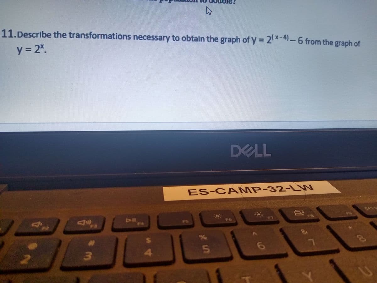 11.Describe the transformations necessary to obtain the graph of y = 2%-4)-6 from the graph of
y = 2*.
DELL
ES-CA MP-32-LW
F3
F4
prts
F5
F6
F7
F8
F9
%23
24
4
5n
11
6.
