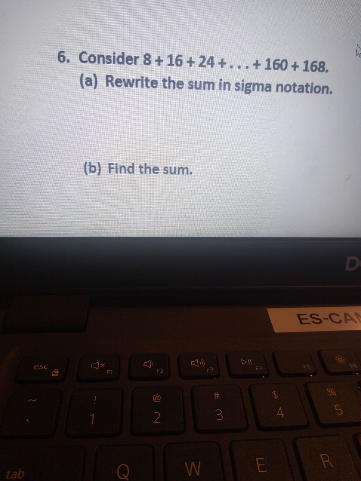 6. Consider 8+ 16 + 24 +...+160 + 168.
(a) Rewrite the sum in sigma notation.
(b) Find the sum.
D
ES-CAN
DII
F6
esc
Fn
F3
F4
F5
F1
F2
#
$4
2
4
tab
Q
%24
