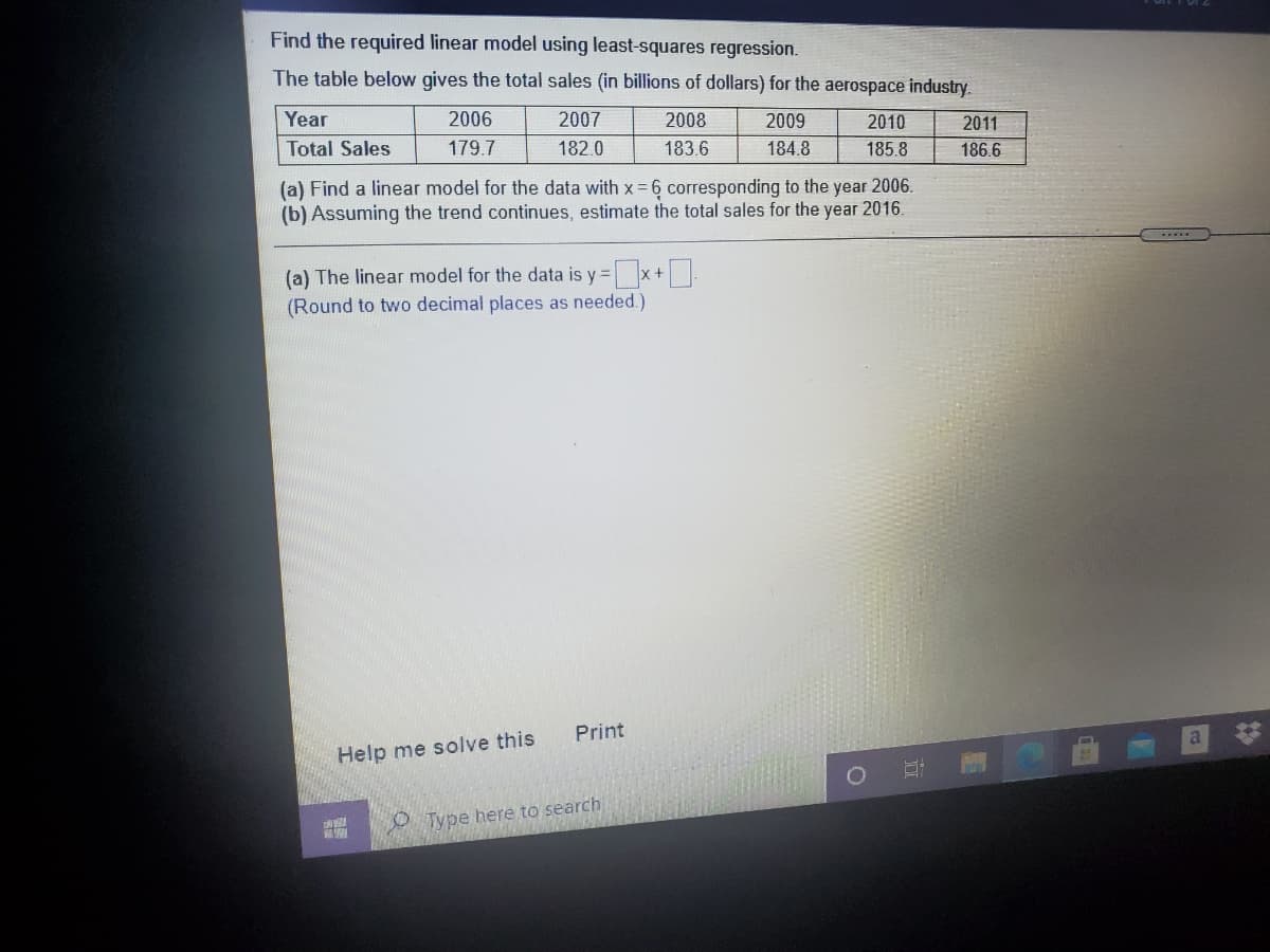 Find the required linear model using least-squares regression.
The table below gives the total sales (in billions of dollars) for the aerospace industry.
Year
2006
2007
2008
2009
2010
2011
Total Sales
179.7
182.0
183.6
184.8
185.8
186.6
(a) Find a linear model for the data with x = 6 corresponding to the year 2006.
(b) Assuming the trend continues, estimate the total sales for the year 2016.
(a) The linear model for the data is y =x+
(Round to two decimal places as needed.)
Print
Help me solve this
O Type here to search
