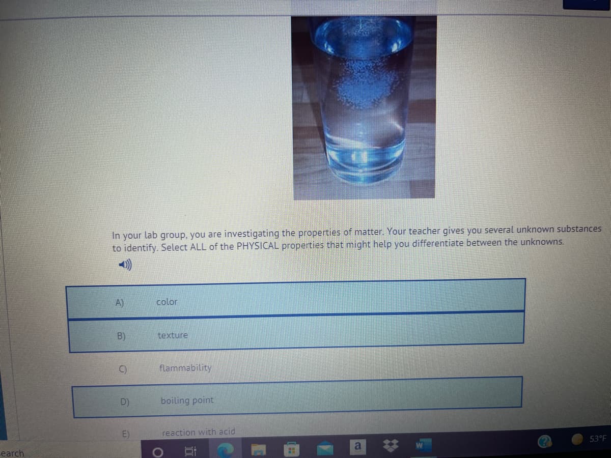 In your lab group, you are investigating the properties of matter. Your teacher gives you several unknown substances
to identify. Select ALL of the PHYSICAL properties that might help you differentiate between the unknowns.
A)
color
B)
texture
C)
flammability
D)
boiling point
E)
reaction with acid
earch
a
53°F
近
