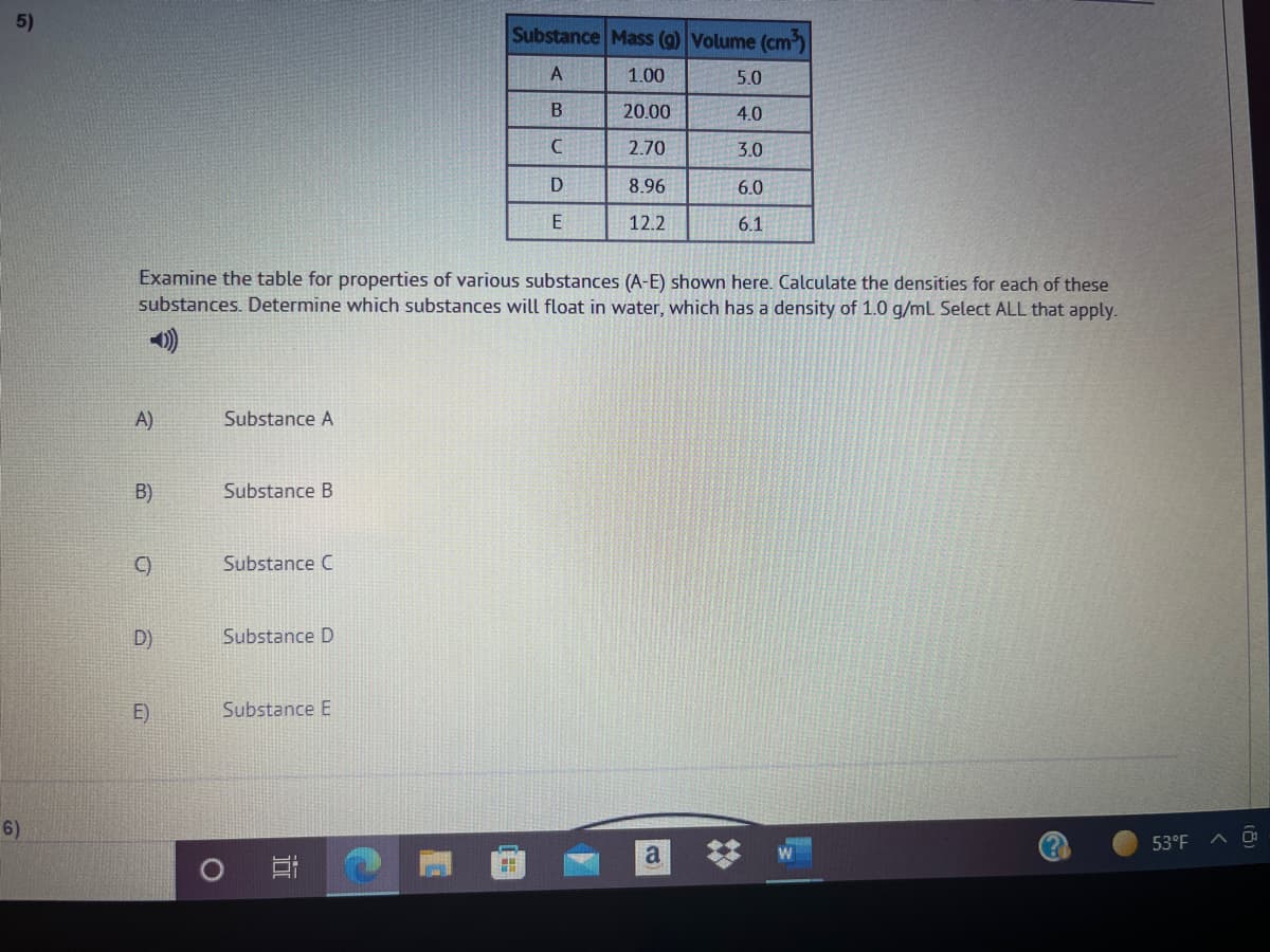 5)
Substance Mass (g) Volume (cm
A
1.00
5.0
20.00
4.0
2.70
3.0
D
8.96
6.0
E
12.2
6.1
Examine the table for properties of various substances (A-E) shown here. Calculate the densities for each of these
substances. Determine which substances will float in water, which has a density of 1.0 g/ml Select ALL that apply.
A)
Substance A
B)
Substance
C)
Substance C
D)
Substance D
E)
Substance E
6)
53°F
a
