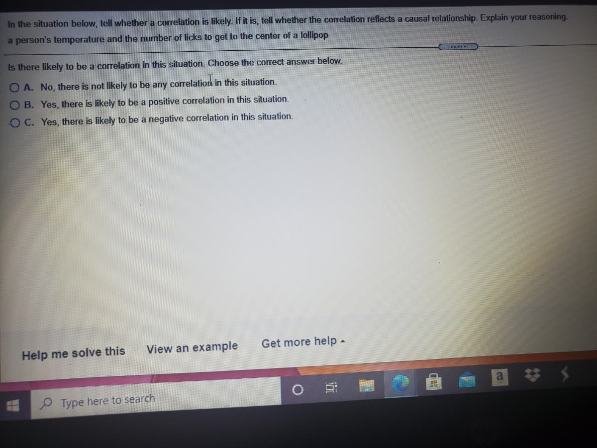 In the situation below, tell whether a correlation is likely. If it is, tell whether the correlation reflects a causal relationship. Explain your reasoning.
a person's temperature and the number of licks to get to the center of a lollipop
Is there likely to be a correlation in this situation. Choose the correct answer below.
O A. No, there is not likely to be any correlation in this situation.
O B. Yes, there is likely to be a positive correlation in this situation.
OC. Yes, there is likely to be a negative correlation in this situation.
Help me solve this
View an example
Get more help-
a
9 Type here to search
近

