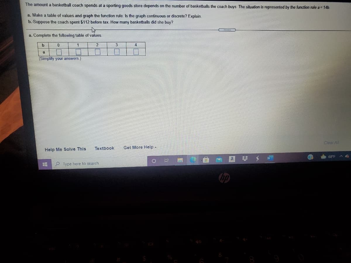 The amount a basketball coach spends at a sporting goods store depends on the number of basketballs the coach buys. The situation is represented by the function rule a = 14b.
a. Make a table of values and graph the function rule. Is the graph continuous or discrete? Explain.
b. Suppose the coach spent $112 before tax. How many basketballs did she buy?
a. Complete the following table of values.
b.
1.
3
4
a
(Simplify your answers.
Clear All
Textbook
Get More Help-
Help Me Solve This
68°F
P Type here to search
