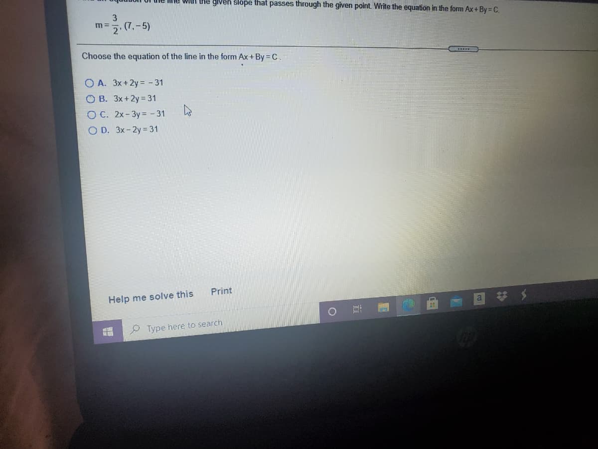 Ime wiui he glven slope that passes through the given point. Write the equation in the form Ax+ By = C.
3
m =
2'
(7,-5)
Choose the equation of the line in the form Ax+By = C.
O A. 3x+2y = - 31
O B. 3x+2y= 31
O C. 2x-3y = - 31
O D. 3x-2y = 31
Print
Help me solve this
a
Type here to search
