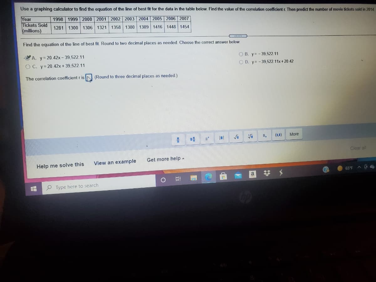Use a graphing calculator to find the equation of the line of best fit for the data in the table below. Find the value of the correlation coefficient r. Then predict the number of movie tickets sold in 2014
Year
Tickets Sold
(millions)
1998 1999 2000 2001 2002 2003 2004 2005 2006 2007
1281 1300 1306 1321 1358 1380 1389 1416 1448 1454
C...
Find the equation of the line of best fit. Round to two decimal places as needed. Choose the correct answer below
C A. y=20.42x - 39,522.11
O B. y= - 39,522.11
O D. y= - 39,522.11x + 20.42
O C. y= 20.42x + 39,522.11
The correlation coefficient r is
(Round to three decimal places as needed.)
(1,1)
More
Clear all
Get more help -
Help me solve this
View an example
65°F
a
P Type here to search
