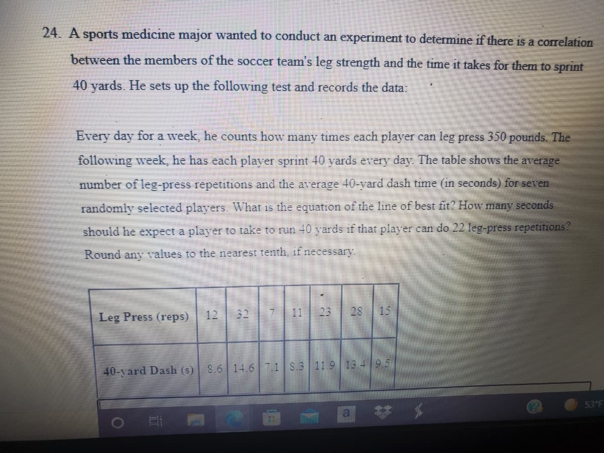 24. A sports medicine major wanted to conduct an experiment to determine if there is a correlation
between the members of the soccer team's leg strength and the time it takes for them to sprint
40 yards. He sets up the following test and records the data:
Every day for a week, he counts how mnany times each player can leg press 350 pounds. The
following week, he has each player sprint 40 yards every day. The table shows the average
number of leg-press repetitions and the average 40-yard dash time (in seconds) for seven
randomly selected players. What is the equation of the line of best fir? How many seconds
should he expect a player to take to run -0 yards if that player can do 22 leg-press repetitions
Round any values to the nearest tenth, if necessary
Leg Press (reps)
32
7 11
23
28
15
12
40-vard Dash (s)
S.6 14.6 7.1 S.3 11 9 13 4 9.5
53°F
a
