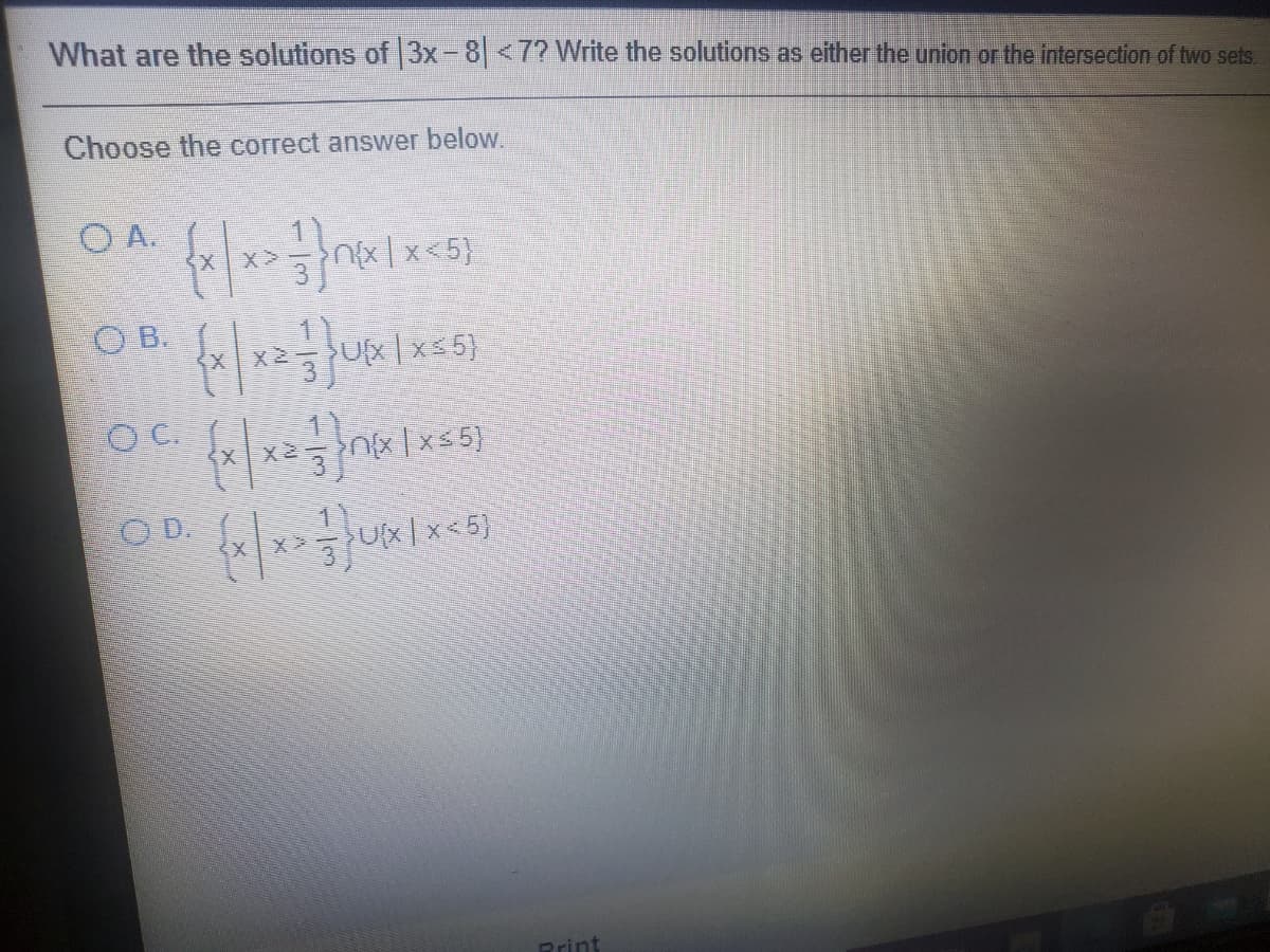 What are the solutions of 3x-8<7? Write the solutions as either the union or the intersection of two sets.
Choose the correct answer below.
O A.
<5}
O B.
X2
Ux |x=5}
C.
Ox | xs 5}
O D.
Ux| x < 5}
Print
